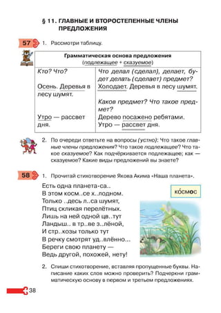 §11. ГЛАВНЫЕ И ВТОРОСТЕПЕННЫЕ ЧЛЕНЫ
ПРЕДЛОЖЕНИЯ
57 |> 1. Рассмотри таблицу.
Грамматическая основа предложения
(подлежащее + сказуемое)
Кто? Что?
Осень. Деревья в
Что делал (сделал), делает, бу­
дет делать (сделает) предмет?
Холодает. Деревья в лесу шумят.
лесу шумят.
Утро — рассвет
дня.
Каков предмет? Что такое пред­
мет?
Дерево посажено ребятами.
Утро — рассвет дня.
2. По очереди ответьте на вопросы (устно): Что такое глав­
ные члены предложения? Что такое подлежащее? Что та­
кое сказуемое? Как подчёркивается подлежащее; как —
сказуемое? Какие виды предложений вы знаете?
1. Прочитай стихотворение Якова Акима «Наша планета».
Есть одна планета-са..
В ЭТОМ КОСМ ..Се Х..ЛОДНОМ.
Только ..десь л..са шумят,
Птиц скликая перелётных.
Лишь на ней одной цв..тут
Ландыш., в тр..ве з..лёной,
И стр..козы только тут
В речку смотрят удивлённо...
Береги свою планету —
Ведь другой, похожей, нету!
2. Спиши стихотворение, вставляя пропущенные буквы. На­
писание каких слов можно проверить? Подчеркни грам­
матическую основу в первом и третьем предложениях.
38
 