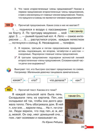 3. Что такое второстепенные члены предложения? Назови в
первом предложении второстепенные члены предложения,
ставя к ним вопросы от главных членов предложения. Помни,
что предлоги и союзы не являются членами предложения!
Прочитай предложения. Каких слов в них не хватает?
1. ... поднялся в воздух с пассажирами
на борту. 2. По тротуару медленно ... мой
друг. 3. ... — рыжий пушистый кот. 4. Лето — самое инте­
ресное ... . 5. ... распустился утром, каждым лепестком
... потянулся к солнцу. 6. Неожиданно ... телефон.
пассажир
2. В первом, третьем и пятом предложениях придумай и
вставь подлежащие, во втором, четвёртом и шестом —
сказуемые. Подчеркни главные члены предложения.
3*. В третьем предложении подчеркни волнистой линией
второстепенные члены предложения. Словами какой час­
ти речи они выражены?
Выиграет тот, кто быстрее составит предложение по схеме.
Например: Маленькая девочка танцевала замечательно.
у у
какая? --- кто? что делала? -->
- как?
Прочитай текст. Какова его тема?
В каждой сельской хате была печь.
Складывали печь из кирпича. Печ..ник
складывал её так, чтобы она долго дер­
жала тепло. Печь обогревала дом. В ней
п..кли хле.. , варили пищ.. . На п..чи спа­
ли. Люди верили, что под печ..ю ж..вёт
д..мовой. Он охр..няет домашний оча.. ,
помогает хозяевам и наказывает их.
По Юрию Рябцеву
39
 