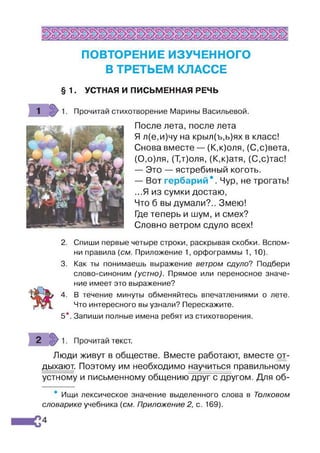 ПОВТОРЕНИЕ ИЗУЧЕННОГО
В ТРЕТЬЕМ КЛАССЕ
§ 1. УСТНАЯ И ПИСЬМЕННАЯ РЕЧЬ
Прочитай стихотворение Марины Васильевой.
После лета, после лета
Я л(е,и)чу на крыл(ъ,ь)ях в класс!
Снова вместе — (К,к)оля, (С,с)вета,
(0,о)ля, (Т,т)оля, (К,к)атя, (С,с)тас!
— Это — ястребиный коготь.
— Вот гербарий е. Чур, не трогать!
...Я из сумки достаю,
Что б вы думали?.. Змею!
Где теперь и шум, и смех?
Словно ветром сдуло всех!
2. Спиши первые четыре строки, раскрывая скобки. Вспом­
ни правила (см. Приложение 1, орфограммы 1, 10).
3. Как ты понимаешь выражение ветром сдуло? Подбери
слово-синоним (устно). Прямое или переносное значе­
ние имеет это выражение?
4. В течение минуты обменяйтесь впечатлениями о лете.
Что интересного вы узнали? Перескажите.
5*. Запиши полные имена ребят из стихотворения.
Прочитай текст.
Люди живут в обществе. Вместе работают, вместе от­
дыхают. Поэтому им необходимо научиться правильному
устному и письменному общению друг с другом. Для об-
Ищи лексическое значение выделенного слова в Толковом
словарике учебника (см. Приложение 2, с. 169).
 