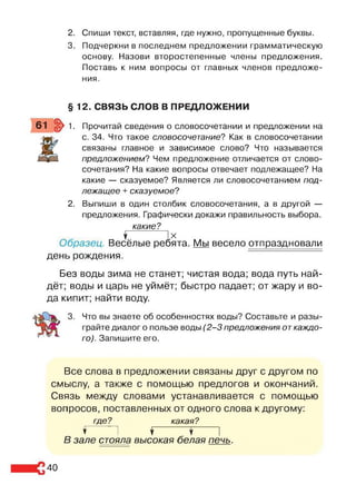 2. Спиши текст, вставляя, где нужно, пропущенные буквы.
3. Подчеркни в последнем предложении грамматическую
основу. Назови второстепенные члены предложения.
Поставь к ним вопросы от главных членов предложе­
ния.
§ 12. СВЯЗЬ СЛОВ В ПРЕДЛОЖЕНИИ
61 ^ 1. Прочитай сведения о словосочетании и предложении на
с. 34. Что такое словосочетание? Как в словосочетании
связаны главное и зависимое слово? Что называется
предложением? Чем предложение отличается от слово­
сочетания? На какие вопросы отвечает подлежащее? На
какие — сказуемое? Является ли словосочетанием под­
лежащее + сказуемое?
2. Выпиши в один столбик словосочетания, а в другой —
предложения. Графически докажи правильность выбора.
какие?
$ IX
Образец. Весёлые ребята. Мы весело отпраздновали
день рождения.
Без воды зима не станет; чистая вода; вода путь най­
дёт; воды и царь не уймёт; быстро падает; от жару и во­
да кипит; найти воду.
3. Что вы знаете об особенностях воды? Составьте и разы­
грайте диалог о пользе воды (2 -3 предложения от каждо­
го). Запишите его.
Все слова в предложении связаны друг с другом по
смыслу, а также с помощью предлогов и окончаний.
Связь между словами устанавливается с помощью
вопросов, поставленных от одного слова к другому:
где? какая?
Г 1 ^ 1
В зале стояла высокая белая печь.
40
 