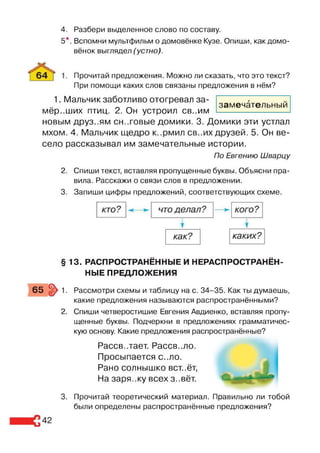 4. Разбери выделенное слово по составу.
5*. Вспомни мультфильм о домовёнке Кузе. Опиши, как домо-
вёнок выглядел (устно).
Прочитай предложения. Можно ли сказать, что это текст?
При помощи каких слов связаны предложения в нём?
замечательный
1. Мальчик заботливо отогревал за­
мёрзших птиц. 2. Он устроил св..им
новым друз..ям сн..говые домики. 3. Домики эти устлал
мхом. 4. Мальчик щедро к..рмил св..их друзей. 5. Он ве­
село рассказывал им замечательные истории.
По Евгению Шварцу
2. Спиши текст, вставляя пропущенные буквы. Объясни пра­
вила. Расскажи о связи слов в предложении.
3. Запиши цифры предложений, соответствующих схеме.
§ 13. РАСПРОСТРАНЁННЫЕ И НЕРАСПРОСТРАНЁН­
НЫЕ ПРЕДЛОЖЕНИЯ
65 §> 1. Рассмотри схемы и таблицу на с. 34-35. Как ты думаешь,
какие предложения называются распространёнными?
2. Спиши четверостишие Евгения Авдиенко, вставляя пропу­
щенные буквы. Подчеркни в предложениях грамматичес­
кую основу. Какие предложения распространённые?
Рассв..тает. Рассв..ло.
Просыпается с..ло.
Рано солнышко вст..ёт,
На заря..ку всех з..вёт.
3. Прочитай теоретический материал. Правильно ли тобой
были определены распространённые предложения?
 