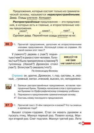 Предложения, которые состоят только из граммати­
ческой основы, называются нераспространёнными.
Зима. Птииы улетели. Холодает.
Распространённые предложения — это предложе­
ния, в которых есть и главные, и второстепенные чле­
ны предложения.
какая? какие? куда?
1 I ♦ I I *
Суровая зима. Перелётные птииы улетели на юг.
66 $>1. Прочитай предложения, дополнив их второстепенными
членами предложения. Используй слова из справки. Из
какой сказки этот текст?
У (какого?) дерева с (как?) подня­
тым (чем?) в руках стоял человек. Голо­
ва(чья?) была прикреплена к (какому?)
туловищу. (Какой?) Дровосек стоял
(как?). Элли (как?) смазала (что?).
По Александру Волкову
Справка: аккуратно, Дровосек, т..пор, суставы, желез­
ный, ..громный, метал..ический, высоко, он, неподвижно.
2. Запиши распространённые предложения, вставляя про­
пущенные буквы. Проверь написание слов с пропущенны­
ми буквами по Орфографическому словарику учебника.
3. Подчеркни в предложениях грамматическую основу.
4*. Составь схему последнего предложения.
аккуратно
металл
металлический
67 > 1. Прочитай текст. О чём говорится в сказке? Что ты знаешь
о временах года?
Вышел старик-годовик. Стал он махать рукавом и
пускать птиц. Махнул первый раз. Повеял холод. Мах­
нул второй раз. Снег подтаял. Махнул третий раз. Лето
43
 