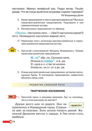 наступило. Махнул четвёртый раз. Подул ветер. Пошёл
дождь. Что за птицы вылетели из рукава старика-годовика?
По Владимиру Далю
2. Какие предложения в тексте распространённые? Выпиши
нераспространённые предложения. Подчеркни в них
грамматическую основу.
3. Распространи предложения по образцу.
Образец. Наступило лето. —(Как?) наступило (какое?)
лето. Неожиданно наступило жаркое лето.
4*. Перескажи текст, используя распространённые и нерас­
пространённые предложения (устно).
68 ] 1. Прочитай стихотворение Михаила Исаковского. Назови
нераспространённые предложения.
Ж ..то* убр..но. Скошено сено.
Отошла и страда * , и ж. .ра.
Ут.нула в л..стве по колено.
Снова ос..нь ст..ит у дв..ра.
2. Спиши распространённые предложения, вставляя пропу­
щенные буквы. В последнем предложении графически
обозначь связь слов.
РАЗВИТИЕ СВЯЗНОЙ РЕЧИ
ТВОРЧЕСКОЕ ИЗЛОЖЕНИЕ
Прочитай зачин и концовку рассказа. Как ты считаешь,
чего в этом рассказе не хватает?
Друзья долго шли по дороге. Они на­
правлялись в Изумрудный город. Страши­
ла шёл за мозгами. Элли хотела попасть домой. Же­
лезный Дровосек мечтал о сердце. А Лев хотел стать
храбрым.
горизонт
44
 