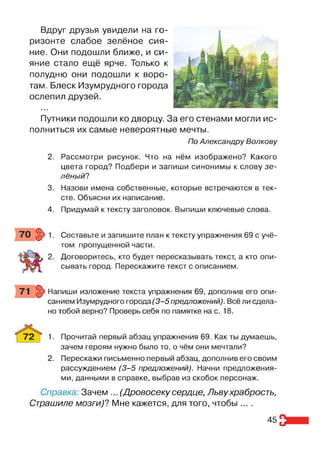 Вдруг друзья увидели на го­
ризонте слабое зелёное сия­
ние. Они подошли ближе, и си­
яние стало ещё ярче. Только к
полудню они подошли к воро­
там. Блеск Изумрудного города
ослепил друзей.
Путники подошли ко дворцу. За его стенами могли ис­
полниться их самые невероятные мечты.
По Александру Волкову
2. Рассмотри рисунок. Что на нём изображено? Какого
цвета город? Подбери и запиши синонимы к слову зе­
лёный?
3. Назови имена собственные, которые встречаются в тек­
сте. Объясни их написание.
4. Придумай к тексту заголовок. Выпиши ключевые слова.
Составьте и запишите план к тексту упражнения 69 с учё­
том пропущенной части.
Договоритесь, кто будет пересказывать текст, а кто опи­
сывать город. Перескажите текст с описанием.
Напиши изложение текста упражнения 69, дополнив его опи­
санием Изумрудного города (3 -5 предложений). Всё ли сдела­
но тобой верно? Проверь себя по памятке на с. 18.
72 | 1- Прочитай первый абзац упражнения 69. Как ты думаешь,
зачем героям нужно было то, о чём они мечтали?
2. Перескажи письменно первый абзац, дополнив его своим
рассуждением (3 -5 предложений). Начни предложения­
ми, данными в справке, выбрав из скобок персонаж.
Справка: Зачем ... (Дровосеку сердце, Львухрабрость,
Страшиле мозги)? Мне кажется, для того, чтобы ....
45
 