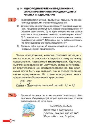 § 14. ОДНОРОДНЫЕ ЧЛЕНЫ ПРЕДЛОЖЕНИЯ.
ЗНАКИ ПРЕПИНАНИЯ ПРИ ОДНОРОДНЫХ
ЧЛЕНАХ ПРЕДЛОЖЕНИЯ
73 . > 1. Рассмотри таблицу на с. 35. Выпиши примеры предложе­
ний с однородными членами предложения.
2. Устно ответь на следующие вопросы: 1) Однородными чле­
нами предложения могут быть любые члены предложения?
Обоснуй своё мнение. 2) На один вопрос или на разные
вопросы в предложении отвечают подчёркнутые слова?
3) От одного или от разных слов в предложении зависят
подчёркнутые слова? 4) Можешь ли ты сформулировать,
что такое однородные члены предложения?
3. Проверь себя: прочитай теоретический материал об од­
нородных членах предложения.
Члены предложения, которые отвечают на один и
тот же вопрос и относятся к одному и тому же члену
предложения, называются однородными. Однород­
ные члены предложения могут быть связаны интонаци­
ей перечисления или противопоставления. Однород­
ными могут быть как главные, так и второстепенные
члены предложения. На схеме однородные члены
предложения обозначаются кружочками.
КТО? КТО?
Слава и Оля сидели за одной партой. 0 и О
74 §>1. Прочитай отрывок из стихотворения Александра Вве­
денского. Охарактеризуй второе предложение по цели
высказывания, по интонации.
ПЕСЕНКА О ДОЖДЕ
Ждут тебя в саду цветы,
Дождик, дождик, где же ты?
Ждут тебя п..ля, б..рёзы,
46
 
