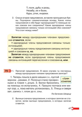 Т..поля, дубы и розы,
Незабу..ки и быки,
Куры, утки, индюки.
2. Спиши второе предложение, вставляя пропущенные бук­
вы. Подчеркни грамматическую основу. Какие члены
предложения в нём будут однородными? С помощью ка­
ких союзов они соединены? Какие однородные члены
предложения связаны только интонацией (без союзов)?
Что стоит между ними?
Запятая между однородными членами предложе­
ния ставится, если:
• однородные члены предложения связаны только
интонацией;
• однородные члены предложения связаны интона­
цией и союзами а, но.
Запятая между однородными членами предложения
не ставится, если однородные члены предложения
связаны интонацией перечисления и союзами и, или.
75 >1. Прочитай предложения. В каких случаях ты поставишь
между однородными членами предложения запятую?
1. Теперь пошли в дело мешки с к..пустой
зерном ..рехами. 2. Поленья стали прозрач­
ными а пламя ч..рным. 3. Белки бросились
на помощь но испугались. 4. Прошло полчаса или ми­
нут сор..к, пока метель успокоилась. 5. Птицы и звери
записались т..плом до в..сны.
По Евгению Шварцу
2. Выпиши сначала предложения, в которых запятая не ста­
вится; затем выпиши предложения, в которых запятая
ставится.
сорок
кажется
47
 