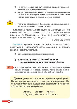 3. На полях тетради нарисуй напротив каждого предложе­
ния соответствующую ему схему.
4. Можно ли проверить правилом написание пропущенных
букв? Что в этом случае нужно сделать? Написание каких
из этих слов ты уже знаешь с третьего класса?
76 | 1. Прочитай предложения. Дополни их однородными члена­
ми предложения из справки (устно).
1. Голодный Карай ... на хлеб, но не ... из будки. 2. Пёс
одним рывком ... , ... хлеб и .... 3. В его глазах мы виде­
ли ... и ... . 4. Караюшка, ... , не ... . 5. Я ... его голову, ...
ладонью по его глазам, ... за уши.
По Елене Верейской
Справка: скрылся, гладила, подойди, смотрел, бойся,
недоумение, насторожённость, выскочил, выползал,
схватил, водила, трепала.
2. Запиши распространённые предложения.
§ 15. ПРЕДЛОЖЕНИЯ С ПРЯМОЙ РЕЧЬЮ.
ЗНАКИ ПРЕПИНАНИЯ ПРИ ПРЯМОЙ РЕЧИ
77 §> Что такое прямая речь? Как может располагаться прямая
речь по отношению к словам автора? Какие знаки препина­
ния ставятся при прямой речи? {См. таблицу на с. 35).
Прямая речь — дословная передача чужой речи.
Слова автора указывают, кому она принадлежит. На
письме прямая речь выделяется кавычками и пишется
с большой (прописной) буквы.
А: «П». А: «П!» А: «П?»
«П», —а. «П!» —а. «П?» —а.
48
 