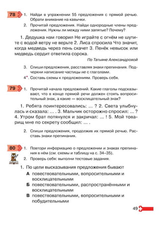 78 §> 1. Найди в упражнении 55 предложения с прямой речью.
Обрати внимание на кавычки.
2. Прочитай предложения. Найди однородные члены пред­
ложения. Нужны ли между ними запятые? Почему?
1. Дедушка нам говорил Не играйте с огнём не шути­
те с водой ветру не верьте 2. Лиса спросила Что значит,
когда медведь через пень скачет 3. Пенёк невысок или
медведь сердит ответила сорока.
По Татьяне Александровой
3. Спиши предложения, расставляя знаки препинания. Под­
черкни написание частицы не с глаголами.
4*. Составь схемы к предложениям. Проверь себя.
79 } 1. Прочитай начала предложений. Какие глаголы подсказы­
вают, что в конце прямой речи должен стоять вопроси­
тельный знак, а какие — восклицательный знак?
1. Ребята поинтересовались: ... ? 2. Света улыбну­
лась и сказала: ... . 3. Мальчик осторожно спросил: ... ?
4. Утром брат потянулся и закричал: ... ! 5. Мой това­
рищ мне по секрету сообщил: ... .
2. Спиши предложения, продолжив их прямой речью. Рас­
ставь знаки препинания.
80 / 1 - Повтори информацию о предложении и знаках препина-
Ж
ния в нём {см. схемы и таблицу на с. 34-35).
2. Проверь себя: выполни тестовые задания.
1. По цели высказывания предложения бывают
А повествовательными, вопросительными и
воеклицательными
Б повествовательными, распространёнными и
воеклицательными
В повествовательными, вопросительными и
побудительными
49
 