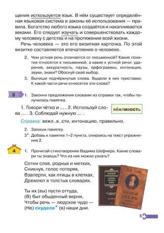 щения используется язык. В нём существует определён­
ная языковая система и законы её использования — пра­
вила. Богатство любого языка создаётся и накапливается
веками. Его следует изучать и совершенствовать каждо­
му человеку с детства и на протяжении всей жизни.
Речь человека — это его визитная карточка. По этой
визитке составляется впечатление о человеке.
2. Чем устная речь отличается от письменной? Какие поня­
тия относятся к письменной, а какие к устной речи: уда­
рение, аккуратность, паузы, орфограммы, интонация,
звуки, знаки? Обоснуй свой выбор.
3. Выпиши подчёркнутые слова. Выдели в них приставки.
К какой части речи относятся эти слова?
3 1. Закончи предложения словами из справки так, чтобы по­
лучилась памятка.
1. Говори чётко и .... 2. Используй сло­
ва .... 3. Соблюдай нужную ....
Справка: вежл..в..сти, интонацию, правильно.
2. Запиши памятку.
3*. Добавь к памятке 1-2 пункта, опираясь на текст упражне­
ния 2.
4 | 1. Прочитай стихотворение Вадима Шефнера. Какие слова­
ри ты знаешь? Что из них можно узнать?
Сотни слов, родных и метких,
Сникнув, голос потеряв,
Взаперти, как птицы в клетках,
Дремлют в толстых словарях.
Ты их (вы) пусти оттуда,
(В) быт обыденный верни,
Чтобы речь — людское чудо —
(Не) скудела" (в) наши дни.
вежливость
5
 