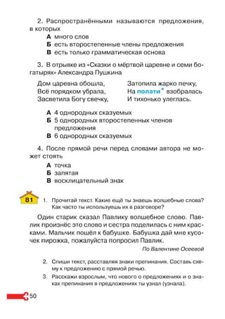 2. Распространёнными называются предложения,
в которых
А много слов
Б есть второстепенные члены предложения
В есть только грамматическая основа
3. В отрывке из «Сказки о мёртвой царевне и семи бо­
гатырях» Александра Пушкина
Дом царевна обошла, Затопила жарко печку,
Всё порядком убрала, На полати' взобралась
Засветила Богу свечку, И тихонько улеглась.
А 4 однородных сказуемых
Б 5 однородных второстепенных членов
предложения
В 6 однородных сказуемых
4. После прямой речи перед словами автора не мо­
жет стоять
А точка
Б запятая
В восклицательный знак
81 | 1. Прочитай текст. Какие ещё ты знаешь волшебные слова?
Как часто ты используешь их в разговоре?
Один старик сказал Павлику волшебное слово. Пав­
лик произнёс это слово и сестра поделилась с ним крас­
ками. Мальчик пошёл к бабушке. Бабушка дай мне кусо­
чек пирожка, пожалуйста попросил Павлик.
По Валентине Осеевой
2. Спиши текст, расставляя знаки препинания. Составь схе­
му к предложению с прямой речью.
3. Расскажи взрослым, что нового о предложениях и о зна­
ках препинания в предложениях ты узнал (узнала).
50
 