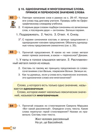 § 16. ОДНОЗНАЧНЫЕ И МНОГОЗНАЧНЫЕ СЛОВА.
ПРЯМОЕ И ПЕРЕНОСНОЕ ЗНАЧЕНИЕ СЛОВА
82 1. Повтори написание слов в рамках на с. 29-47. Напиши
Ж
эти слова под диктовку учителя. Проверь себя по Орфо­
графическому словарику учебника.
2. К первым двум словам подбери синонимы из записанных
слов, к последним двум — антонимы. Запиши парами.
1. Поддерживать. 2. Чисто. 3. Ответ. 4. Снизу.
З*. С парами синонимов составь и запиши предложения с
однородными членами предложения. Обозначь однород­
ные члены предложения схематично (см. с. 35).
83 1. Прочитай предложения. В каком из них слово металл
имеет прямое значение, в каком — переносное? Докажи.
1. У папы в голосе слышался металл. 2. Расплавлен­
ный металл лился из ковша.
2. Составь по такому же принципу предложения со слово­
сочетаниями стал белым, покрасили белым. Запиши их.
3. Как ты думаешь, если у слова есть переносное значение,
это однозначное слово или многозначное?
Слово, у которого есть только одно значение, назы­
вается однозначным.
Слово, которое имеет несколько лексических значе­
ний, называется многозначным.
84 1. Прочитай отрывок из стихотворения Самуила Маршака
«Вот какой рассеянный». Определи стиль текста. Какие
слова перепутал герой стихотворения? Назови их пра­
вильно. Составь план текста.
52
Жил человек рассеянный
На ул..це Бассейной.
 