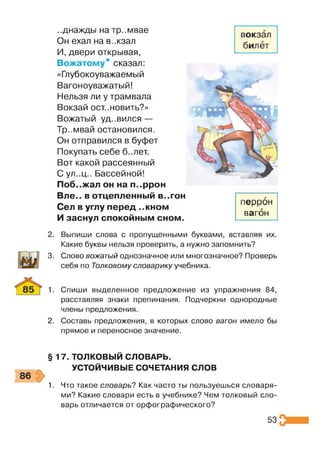 ..днажды на тр..мвае
Он ехал на в..кзал
И, двери открывая,
Вожатому* сказал:
«Глубокоуважаемый
Вагоноуважатый!
Нельзя ли у трамвала
Вокзай ост..новить?»
Вожатый уд..вился —
Тр..мвай остановился.
Он отправился в буфет
Покупать себе б..лет.
Вот какой рассеянный
Сул..ц.. Бассейной!
Поб..жал он на п..ррон
Вле.. в отцепленный в..гон
Сел в углу перед ..кном
И заснул спокойным сном.
2. Выпиши слова с пропущенными буквами, вставляя их.
Какие буквы нельзя проверить, а нужно запомнить?
3. Слово вожатый однозначное или многозначное? Проверь
себя по Толковому словарику учебника.
1. Спиши выделенное предложение из упражнения 84,
расставляя знаки препинания. Подчеркни однородные
члены предложения.
2. Составь предложения, в которых слово вагон имело бы
прямое и переносное значение.
§ 17. ТОЛКОВЫЙ СЛОВАРЬ.
УСТОЙЧИВЫЕ СОЧЕТАНИЯ СЛОВ
1. Что такое словарь? Как часто ты пользуешься словаря­
ми? Какие словари есть в учебнике? Чем толковый сло­
варь отличается от орфографического?
перрон
вагон
53
 