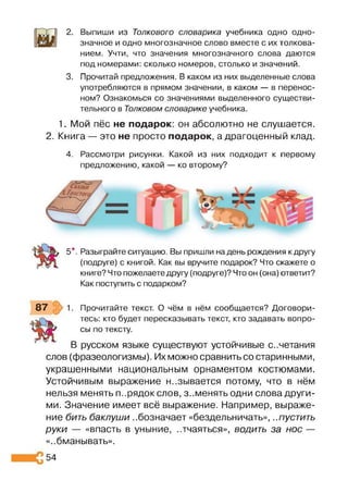 2. Выпиши из Толкового словарика учебника одно одно­
значное и одно многозначное слово вместе с их толкова­
нием. Учти, что значения многозначного слова даются
под номерами: сколько номеров, столько и значений.
3. Прочитай предложения. В каком из них выделенные слова
употребляются в прямом значении, в каком — в перенос­
ном? Ознакомься со значениями выделенного существи­
тельного в Толковом словарике учебника.
1. Мой пёс не подарок: он абсолютно не слушается.
2. Книга — это не просто подарок, а драгоценный клад.
4. Рассмотри рисунки. Какой из них подходит к первому
предложению, какой — ко второму?
5*. Разыграйте ситуацию. Вы пришли надень рождения к другу
(подруге) с книгой. Как вы вручите подарок? Что скажете о
книге? Что пожелаете другу (подруге)? Что он (она) ответит?
Как поступить с подарком?
87 1. Прочитайте текст. О чём в нём сообщается? Договори­
тесь: кто будет пересказывать текст, кто задавать вопро­
сы по тексту.
В русском языке существуют устойчивые сочетания
слов (фразеологизмы). Их можно сравнить со старинными,
украшенными национальным орнаментом костюмами.
Устойчивым выражение называется потому, что в нём
нельзя менять п..рядок слов, з..менять одни слова други­
ми. Значение имеет всё выражение. Например, выраже­
ние бить баклуши ..бозначает «бездельничать», ..пустить
руки — «впасть в уныние, ..тчаяться», водить за нос —
«..бманывать».
54
 