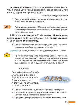 Фразеологизмы — это «драгоценные камни» языка.
Чем больше устойчивых выражений знает человек, тем
богаче, образнее, ярче его речь.
По Людмиле Бурмистровой
2. Спиши первый абзац, вставляя пропущенные буквы.
Какое правило нужно повторить?
88 1. Прочитай предложения. Объясни, как ты понимаешь вы­
деленные устойчивые словосочетания. В каких ситуациях
ты их используешь?
1. Не устал ни капельки. 2. Мы нашли общий язык с
ребятами из 4-Б. 3. Все работают, а он лодыря гоняет.
4. Вася бежит сломя голову.
2. Спиши предложения, записывая рядом с устойчивым вы­
ражением в скобках синоним из справки.
Справка: быстро, бездельничает, договорились, ничуть.
Прочитай стихотворение Владимира Орлова. Как ты по­
нимаешь слово вешний? Найди в стихотворении устойчи­
вое выражение. Что оно обозначает? Какие ещё устойчи­
вые выражения с этим существительным ты знаешь?
В АПРЕЛЕ
Первый солнечный д..нёк.
Дует вешний в..терок.
Вороб..и развеселились
В эти тёплые ч..сы,
А сосульки проел..зились
И повесили Н..СЫ.
2. Спиши стихотворение, вставляя пропущенные буквы.
3. Подчеркни в предложениях грамматические основы.
Составь схему последнего предложения.
4*. Придумай два предложения с устойчивым выражением.
55
 