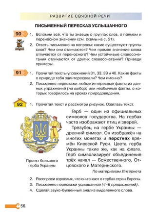 РАЗВИТИЕ СВЯЗНОЙ РЕЧИ
ПИСЬМЕННЫЙ ПЕРЕСКАЗ УСЛЫШАННОГО
90 1 Вспомни всё, что ты знаешь о группах слов, о прямом и
переносном значении (см. схемы на с. 51).
Ответь письменно на вопросы: какие существуют группы
слов? Чем они отличаются? Чем прямое значение слова
отличается от переносного? Чем устойчивые словосоче­
тания отличаются от других словосочетаний? Приведи
примеры.
91 1. Прочитай тексты упражнений 31,33, 39 и 40. Какие факты
о природе тебя заинтересовали? Чем именно?
2. Письменно перескажи любые интересные факты из дан­
ных упражнений (на выбор) или необычные факты, о ко­
торых говорилось на уроках природоведения.
Прочитай текст и рассмотри рисунок. Озаглавь текст.
Проект большого
герба Украины
Герб — один из официальных
символов государства. На гербах
часто изображают птиц и зверей.
Трезубец на гербе Украины —
древний символ. Он изображён на
многих монетах и перстнях вре­
мён Киевской Руси. Цвета герба
Украины такие же, как на флаге.
Герб символизирует объединение
трёх начал — Божественного, От­
цовского и Материнского.
По материалам Интернета
2. Расспроси взрослых, что они знают о гербах стран Европы.
3. Письменно перескажи услышанное (4 -6 предложений).
4. Сделай звуко-буквенный анализ выделенного слова.
56
 