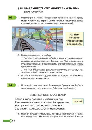 § 18. ИМЯ СУЩЕСТВИТЕЛЬНОЕ КАК ЧАСТЬ РЕЧИ
(ПОВТОРЕНИЕ)
93 1. Рассмотри рисунок. Назови изображённые на нём пред­
меты. К какой части речи они относятся? Прочитай слова
в рамке. Какие из них имена существительные?
налево
направо
путешествие
электровоз
2. Выполни задание на выбор.
1) Составь с названными тобой словами и словами в рам­
ке простые предложения. Запиши их. Подчеркни имена
существительные: подлежащие, второстепенные члены
предложения.
2) Напиши небольшой рассказ по рисунку, используя на­
званные тобой слова и слова в рамке.
3. Проверь написание трудных слов по «Орфографическому
словарю русского языка».
1. Прочитай стихотворение Владимира Луговского. Выбери
заголовок из предложенных. Объясни свой выбор.
ВЕТЕР. КОЛЫБЕЛЬНАЯ. ВЕЧЕР
Ветер в горы полетел и упал в ущелье.
Листья вьются на шоссе лёгкой каруселью,
Кот гуляет под столом, песню начиная.
Засыпает тихий дом... Спи, моя родная!
2. Назови существительные, которые обозначают нежи­
вые предметы. На какой вопрос они отвечают? Какое
шоссе
 