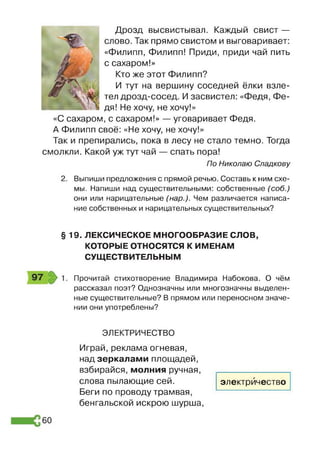 Дрозд высвистывал. Каждый свист —
слово. Так прямо свистом и выговаривает:
«Филипп, Филипп! Приди, приди чай пить
с сахаром!»
Кто же этот Филипп?
И тут на вершину соседней ёлки взле­
тел дрозд-сосед. И засвистел: «Федя, Фе­
дя! Не хочу, не хочу!»
«С сахаром, с сахаром!» — уговаривает Федя.
А Филипп своё: «Не хочу, не хочу!»
Так и препирались, пока в лесу не стало темно. Тогда
смолкли. Какой уж тут чай — спать пора!
По Николаю Спадкову
2. Выпиши предложения с прямой речью. Составь к ним схе­
мы. Напиши над существительными: собственные (соб.)
они или нарицательные (нар.). Чем различается написа­
ние собственных и нарицательных существительных?
§19. ЛЕКСИЧЕСКОЕ МНОГООБРАЗИЕ СЛОВ,
КОТОРЫЕ ОТНОСЯТСЯ К ИМЕНАМ
СУЩЕСТВИТЕЛЬНЫМ
Прочитай стихотворение Владимира Набокова. О чём
рассказал поэт? Однозначны или многозначны выделен­
ные существительные? В прямом или переносном значе­
нии они употреблены?
ЭЛЕКТРИЧЕСТВО
Играй, реклама огневая,
над зеркалами площадей,
взбирайся, молния ручная,
слова пылающие сей.
Беги по проводу трамвая,
бенгальской искрою шурша,
электричество
60
 