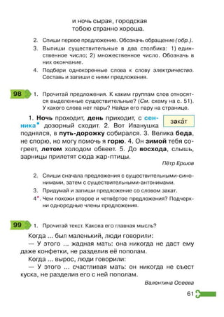 и ночь сырая, городская
тобою странно хороша.
2. Спиши первое предложение. Обозначь обращение (обр.).
3. Выпиши существительные в два столбика: ^ е д и н ­
ственное число; 2) множественное число. Обозначь в
них окончание.
4. Подбери однокоренные слова к слову электричество.
Составь и запиши с ними предложения.
98 1. Прочитай предложения. К каким группам слов относят­
ся выделенные существительные? (См. схему на с. 51).
У какого слова нет пары? Найди его пару на странице.
1. Ночь проходит, день приходит, с сен­
ника дозорный сходит. 2. Вот Иванушка
поднялся, в путь-дорожку собирался. 3. Велика беда,
не спорю, но могу помочь я горю. 4. Он зимой тебя со­
греет, летом холодом обвеет. 5. До восхода, слышь,
зарницы прилетят сюда жар-птицы.
Пётр Ершов
2. Спиши сначала предложения с существительными-сино­
нимами, затем с существительными-антонимами.
3. Придумай и запиши предложение со словом закат.
4*. Чем похожи второе и четвёртое предложения? Подчерк­
ни однородные члены предложения.
закат
99 1. Прочитай текст. Какова его главная мысль?
Когда ... был маленький, люди говорили:
— У этого ... жадная мать: она никогда не даст ему
даже конфетки, не разделив её пополам.
Когда ... вырос, люди говорили:
— У этого ... счастливая мать: он никогда не съест
куска, не разделив его с ней пополам.
Валентина Осеева
61
 