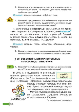 2. Спиши текст, вставляя вместо пропусков нужные сущест­
вительные-синонимы из справки. Для чего в тексте упо­
треблены синонимы?
Справка: парень, мальчик, ребёнок, сын.
10РТ 1. Прочитай предложения. Что обозначает выражение по
рукам? Какие синонимы-существительные можно подо­
брать из справки к выделенным словам?
1. Было страшное ненаст..е: дож..ь лил. 2. Ну, прия­
тель, по рукам! 3. Кони ржали и храпели, очи яхонтом*
горели. 4. Царско слово в том порука (П. Ершов).
5. Земля освежалась, и буря промчалась. 6. Вечор, ты
помнишь, в..юга злилась... (А. Пушкин).
Справка: метель, глаза, непогода, обещание, друг,
ураган.
2. Спиши предложения, вставляя пропущенные буквы и запи­
сывая в скобках рядом с выделенными словами синонимы.
§ 20. СОБСТВЕННЫЕ И НАРИЦАТЕЛЬНЫЕ
ИМЕНА СУЩЕСТВИТЕЛЬНЫЕ
101 1. Прочитай текст. Какие имена собственные в нём встреча­
ются? Что ты знаешь об именах собственных?
В 2012 г. в (У,у)краине и (П,п)ольше
прошла финальная часть чемпионата
(Е.е)вропы по футболу. Команды (У,у)кра-
ины, (П,п)ольши, (Г,г)ермании идругих стран боролись за
победу. У каждой команды был свой де­
виз. Девиз украинской команды звучал
так: «Украинцы, наше время пришло!»
Матчи в (У,у)краине прошли в (Д,Донец­
ке, (Х,х)арькове, (Л.л)ьвове. Финальная
игра состоялась в (К,к)иеве.
По материалам Интернета
ЕиР02012
62
 