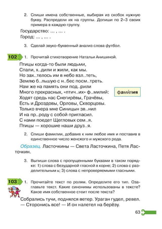 2. Спиши имена собственные, выбирая из скобок нужную
букву. Распредели их на группы. Допиши по 2-3 своих
примера в каждую группу.
Государство: ... , ... .
Город: ... , ... .
3. Сделай звуко-буквенный анализ слова футбол.
Прочитай стихотворение Натальи Анишиной.
Птицы когда-то были людьми,
Спали, ходили и жили, как мы.
Но захотелось им в небо взл..теть,
Землю б-.льшую с н..бес поем..треть.
Нам же на память они под..рили
Много прекрасных, «птич..их» фамилий:
Ходят средь нас Снегирёвы, Грачёвы,
Есть и Дроздовы, Орловы, Скворцовы.
Только вчера мне Синицын зв..нил
И на пр..роду с собой пригласил.
С нами поедет Щегловых сем..я.
Птицы — хорошие наши друз..я.
фамилия
2. Спиши фамилии, добавив к ним любое имя и поставив в
единственное число женского и мужского рода.
Образец. Ласточкины — Света Ласточкина, Петя Лас­
точкин.
3. Выпиши слова с пропущенными буквами в таком поряд­
ке: 1) слова с безударной гласной в корне; 2) слова с раз­
делительным ь; 3) слова с непроверяемыми гласными.
1 0 3 1. Прочитайте текст по ролям. Определите его тип. Оза­
главьте текст. Какие синонимы использованы в тексте?
Какое имя собственное стоит после текста?
Собрались тучи, поднялся ветер. Ураган гудел, ревел.
— Сторонись все! — И он налетел на берёзу.
63
 