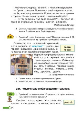 Покачнулась берёза. Её ветки и листики задрожали.
— Прочь с дороги! Поклонись мне! — кричал ураган.
— Ах, я не могу нагнуться. С детства выросла прямая
и гордая. Не могу я согнуться, — говорила берёза.
— Ну, так держись! Чья сила возьмёт? — загудел ве­
тер и со страшным порывом налетел на берёзу.
По Николаю Вагнеру
2. Составьте диалог, в котором рассудите, чем может закон­
читься борьба ветра и берёзы (устно).
1 0 4 1. Прочитай текст. Какова его тема? Повтори правила 3, 10
{см. Приложение 1). Приведи примеры из текста.
Считается, что ..краинский кукольный
т..атр родился из вертепа*. Извес..ным
героем народного ..краинского кукольно­
го театра стал удалой запорожский казак.
Первый профессиональный куколь­
ный т..атр в ..крайне открылся в
..иеве вдвадцатом веке. Сейчас чу­
десные облас..ные кукольные теат­
ры есть в разных городах нашей
страны: ..иннице, ..олтаве, ..икола-
еве, ..арькове, ..дессе.
По материалам Интернета
2. Спиши текст, вставляя пропущенные буквы.
3. Расскажи, что ты знаешь о кукольном театре.
театр
герой
§ 21. РОД И ЧИСЛО ИМЁН СУЩЕСТВИТЕЛЬНЫХ
105 1. Прочитай словосочетания. Определи род существитель­
ных. Как это можно сделать?
Кукольн.. т..атр; нужн.. электричество;
красив.. з..кат; длинн.. фамилия; интересн.. рассказ
 