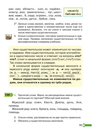 рас..каз; области.. шос..е; надёжи.,
электр..воз; замечательн.. пут..шест­
вие; важн.. б..седа; огромн.. стр.жоза,
нов., м..лоток, деток., библиотека.
2*. Запиши слова молоко, молотки, грабли, очки, доски па­
рами в единственном и множественном числе (где это
возможно). Вспомни, что вы учили в третьем классе о
числе некоторых существительных.
3. Спиши словосочетания, поставив прилагательные в нуж­
ном роде. Проверь написание существительных по Ор­
фографическому словарику учебника.
молоток
библиотека
Имя существительное может изменяться по числам
и падежам. Имя существительное, которое употребле­
но в единственном числе и отвечает на вопросы кто?
что?, стоит в начальной форме: (кто?) кот, (что?) стол.
Так слово записывается в словаре.
В начальной форме существительные женского и
мужского рода имеют окончания -а, -я или нулевое
(ж. р. — мам[а], Настя, рожь[] ; м. р. — папа, дяд|я],
сон О ) , среднего рода — о, -е (солнцё, окно).
Имена существительные не изменяются по ро­
дам, они относятся к одному из трёх родов.
1 0 6 1. Прочитай слова. Верно ли распределены имена сущест­
вительные по группам? Обоснуй своё мнение.
Мужской род: ключ, Костя, Днепр, дочь, Аня,
провод.
Женский род: книга, бумага, конь, площадь, товарищ,
помощь.
2. Спиши слова, распределив их на две группы правильно.
3. Обозначь у существительных окончание.
65
 