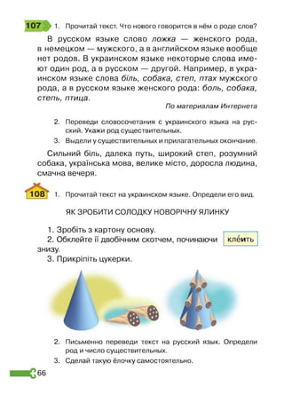 В русском языке слово ложка — женского рода,
в немецком — мужского, а в английском языке вообще
нет родов. В украинском языке некоторые слова име­
ют один род, а в русском — другой. Например, в укра­
инском языке слова біль, собака, степ, птах мужского
рода, а в русском языке женского рода: боль, собака,
степь, птица.
По материалам Интернета
2. Переведи словосочетания с украинского языка на рус­
ский. Укажи род существительных.
3. Выдели у существительных и прилагательных окончание.
Сильний біль, далека путь, широкий степ, розумний
собака, українська мова, велике місто, доросла людина,
смачна вечеря.
1. Прочитай текст на украинском языке. Определи его вид.
ЯК ЗРОБИТИ СОЛОДКУ НОВОРІЧНУ ЯЛИНКУ
107 1. Прочитай текст. Что нового говорится в нём о роде слов?
1. Зробіть з картону основу.
2. Обклейте її двобічним скотчем, починаючи
знизу.
3. Прикріпіть цукерки.
клеить
2. Письменно переведи текст на русский язык. Определи
род и число существительных.
3. Сделай такую ёлочку самостоятельно.
66
 