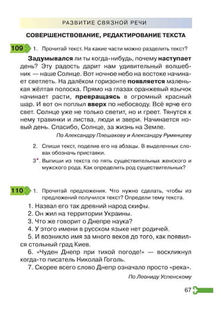 Р А З В И Т И Е С В Я З Н О Й РЕЧИ
СОВЕРШЕНСТВОВАНИЕ, РЕДАКТИРОВАНИЕ ТЕКСТА
1. Прочитай текст. На какие части можно разделить текст?
Задумывался ли ты когда-нибудь, почему наступает
день? Эту радость дарит нам удивительный волшеб­
ник — наше Солнце. Вот ночное небо на востоке начина­
ет светлеть. На далёком горизонте появляется малень­
кая жёлтая полоска. Прямо на глазах оранжевый язычок
начинает расти, превращаясь в огромный красный
шар. И вот он поплыл вверх по небосводу. Всё ярче его
свет. Солнце уже не только светит, но и греет. Тянутся к
нему травинки и листва, люди и звери. Начинается но­
вый день. Спасибо, Солнце, за жизнь на Земле.
2. Спиши текст, поделив его на абзацы. В выделенных сло­
вах обозначь приставки.
3*. Выпиши из текста по пять существительных женского и
мужского рода. Как определить род существительных?
предложений получился текст? Определи тему текста.
1. Назвал его так древний народ скифы.
2. Он жил на территории Украины.
3. Что же говорит о Днепре наука?
4. У этого имени в русском языке нет родичей.
5. И возникло имя за много веков до того, как появил­
ся стольный град Киев.
6. «Чуден Днепр при тихой погоде!» — воскликнул
когда-то писатель Николай Гоголь.
7. Скорее всего слово Днепр означало просто «река».
По Александру Плешакову и Александру Румянцеву
Прочитай предложения. Что нужно сделать, чтобы из
По Леониду Успенскому
67
 
