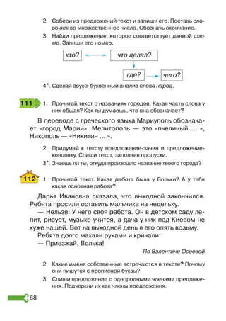 2. Собери из предложений текст и запиши его. Поставь сло­
во век во множественное число. Обозначь окончание.
3. Найди предложение, которое соответствует данной схе­
ме. Запиши его номер.
кто? что делал?
У
где чего?
4*. Сделай звуко-буквенный анализ слова народ
111 1. Прочитай текст о названиях городов. Какая часть слова у
них общая? Как ты думаешь, что она обозначает?
В переводе с греческого языка Мариуполь обознача­
ет «город Марии». Мелитополь — это «пчелиный ... »,
Никополь — «Никитин ... ».
2. Придумай к тексту предложение-зачин и предложение-
концовку. Спиши текст, заполнив пропуски.
3*. Знаешь ли ты, откуда произошло название твоего города?
‘f l ^ ^ f 1. Прочитай текст. Какая работа была у Вольки? А у тебя
какая основная работа?
Дарья Ивановна сказала, что выходной закончился.
Ребята просили оставить мальчика на недельку.
— Нельзя! У него своя работа. Он в детском саду ле­
пит, рисует, музыке учится, а дача у них под Киевом не
хуже нашей. Вот на выходной день я его опять возьму.
Ребята долго махали руками и кричали:
— Приезжай, Волька!
По Валентине Осеевой
2. Какие имена собственные встречаются в тексте? Почему
они пишутся с прописной буквы?
3. Спиши предложение с однородными членами предложе­
ния. Подчеркни их как члены предложения.
68
 