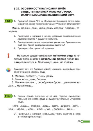 § 22. ОСОБЕННОСТИ НАПИСАНИЯ ИМЕН
СУЩЕСТВИТЕЛЬНЫХ ЖЕНСКОГО РОДА,
ОКАНЧИВАЮЩИХСЯ НА ШИПЯЩИЙ ЗВУК
113 1. Прочитай слова. Что их объединяет (на какие звуки окан­
чиваются, какое имеют окончание)? Чем они отличаются?
Мышь, малыш, дочь, ключ, рожь, сторож, помощь, то­
варищ.
2. Придумай и запиши с этими словами словосочетания
прилагательное + существительное.
3. Определи род существительных, укажи его. Сравни слова
ещё раз. Какой вывод ты можешь сделать?
4. Проверь себя: прочитай правило.
О На конце существительных женского рода с ну­
левым окончанием в начальной форме после ши­
пящих пишется ь. Например: ночь, молодёжь.
Выиграет тот, кто быстрее найдёт «лишнее» слово (или сло­
восочетание) в каждом ряду.
1. Мелочь, скатерть, тишь, рожь.
2. Речь, ночь, дочь, беречь.
3. Маленькая печ.. , серебряная брош.. , решение за­
дач.. , юркая мыш.. .
114 1. Спиши слова, поделив их на две группы: существи­
тельные женского рода и существительные мужского
рода.
Плач.., мыш.., сторож.., вещ.., врач.., циркач.., печ..,
нож.. , дрож.. , мощ.. , ключ.., уж.. , роскош.. , ТИ Ш .. .
2*. Придумай и напиши небольшой текст, включив в него
3-4 слова (на выбор).
69
 