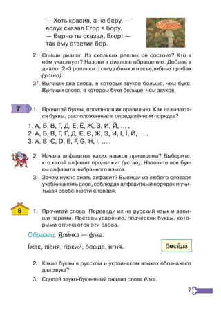 — Хоть красив, а не беру, —
вслух сказал Егор в бору.
— Верно ты сказал, Егор! —
так ему ответил бор.
2. Спиши диалог. Из скольких реплик он состоит? Кто в
нём участвует? Назови в диалоге обращение. Добавь в
диалог 2-3 реплики о съедобных и несъедобных грибах
(устно).
3*. Выпиши два слова, в которых звуков больше, чем букв.
Выпиши слово, в котором букв больше, чем звуков.
гіу 1. Прочитай буквы, произнося их правильно. Как называют­
ся буквы, расположенные в определённом порядке?
1.А, Б, В, Г
, Д, Е, Ё, Ж, 3, И, Й, ... .
2. А, Б, В, Г
, Ґ, Д, Е, Є, Ж. 3. И, І, Ї, Й......
3. А, В, С, й, Е, Б
, в, И, I......
Начала алфавитов каких языков приведены? Выберите,
кто какой алфавит продолжит (устно). Назовите все бук­
вы алфавита выбранного языка.
Зачем нужно знать алфавит? Выпиши из любого словаря
учебника пять слов, соблюдая алфавитный порядок и учи­
тывая особенности словаря.
8 _ [ 1. Прочитай слова. Переведи их на русский язык и запи­
ши парами. Поставь ударение, подчеркни буквы, кото­
рыми отличаются эти слова.
Образец. Ялйнка — ёлка,
їжак, пісня, гіркий, бесіда, ягня. беседа
2. Какие буквы в русском и украинском языках обозначают
два звука?
3. Сделай звуко-буквенный анализ слова ёлка.
7
 