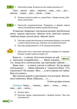 Грач.. , мелоч.. , ёрш.. , скрипач.. , лещ.. , сыч.. , дич.. ,
мякиш.. , морж.. , меч.. , калач.. , этаж.. .
2. Спиши сначала слова с ь, затем без ь. Укажи их род, обо­
значь окончание.
115 1. Прочитай слова. В каких из них нужно дописать ь?
116 1. Прочитай словосочетания. Определи, в форме какого
числа употреблены имена существительные.
Отважные товарищи; послушные дочери; футбольные
мячи; чудные крепыши; тёмные ночи; вкусные калачи;
тяжёлые вещи; умные речи; чёрные грачи.
2. Поставь существительные в начальную форму и согласуй
с ними прилагательные. Запиши эти словосочетания.
3. Составь предложения с 2-3 словосочетаниями.
1. Прочитай текст, заполняя пропуски словами из справки.
В каких словах нужно вставить ь?
внизу
Вова ел ... с мясом. Косточка попала на зуб,
и мальчику понадобилась .... Мама сказала,
что внизу есть поликлиника, где принимает зубной ... .
Вова снял ... и смело шагнул в кабинет. Из-за двери
послышался .... Мама вбежала и спросила Вову: «Что
случилось?» Он сказал: «Вон ..., у него совсем нет зубов.
Мне его жалко».
Мы пришли домой и рассказали эту историю. Все ве­
село смеялись: Вова, бабушка, ... и ... .
По Виктору Драгунскому
Справка: борщ.. , помощ.. , врач.. , плащ.. , плач.. ,
муж.. , доч.. , малы.. .
2. Спиши текст.
3*. Составь схемы предложений с прямой речью. Чем они
отличаются?
70
 