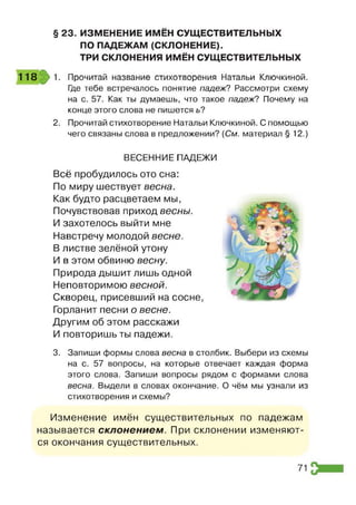§ 23. ИЗМЕНЕНИЕ ИМЕН СУЩЕСТВИТЕЛЬНЫХ
ПО ПАДЕЖАМ (СКЛОНЕНИЕ).
ТРИ СКЛОНЕНИЯ ИМЁН СУЩЕСТВИТЕЛЬНЫХ
118 1. Прочитай название стихотворения Натальи Ключкиной.
Где тебе встречалось понятие падеж? Рассмотри схему
на с. 57. Как ты думаешь, что такое падеж? Почему на
конце этого слова не пишется ь?
2. Прочитай стихотворение Натальи Ключкиной. С помощью
чего связаны слова в предложении? [См. материал § 12.)
ВЕСЕННИЕ ПАДЕЖИ
Всё пробудилось ото сна:
По миру шествует весна.
Как будто расцветаем мы,
Почувствовав приход весны.
И захотелось выйти мне
Навстречу молодой весне.
В листве зелёной утону
И в этом обвиню весну.
Природа дышит лишь одной
Неповторимою весной.
Скворец, присевший на сосне,
Горланит песни о весне.
Другим об этом расскажи
И повторишь ты падежи.
3. Запиши формы слова весна в столбик. Выбери из схемы
на с. 57 вопросы, на которые отвечает каждая форма
этого слова. Запиши вопросы рядом с формами слова
весна. Выдели в словах окончание. О чём мы узнали из
стихотворения и схемы?
Изменение имён существительных по падежам
называется склонением. При склонении изменяют­
ся окончания существительных.
71
 