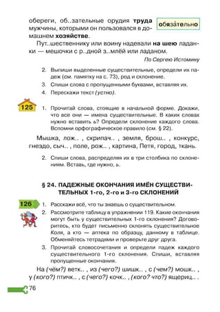обереги, обязательные орудия труда
мужчины, которыми он пользовался в до­
машнем хозяйстве.
Путешественнику или воину надевали на шею ладан­
ки — мешочки с р-.дной з..млёй или ладаном.
По Сергею Истомину
обязательно
2. Выпиши выделенные существительные, определи их па­
деж (см. памятку на с. 73), род и склонение.
3. Спиши слова с пропущенными буквами, вставляя их.
4. Перескажи текст (устно).
1. Прочитай слова, стоящие в начальной форме. Докажи,
что все они — имена существительные. В каких словах
нужно вставить ь? Определи склонение каждого слова.
Вспомни орфографическое правило (см. § 22).
Мышка, лож.. , скрипач.. , земля, брош.. , конкурс,
гнездо, сыч.. , поле, рож.. , картина, Петя, город, ткань.
2. Спиши слова, распределяя их в три столбика по склоне­
ниям. Вставь, где нужно, ь.
§ 24. ПАДЕЖНЫЕ ОКОНЧАНИЯ ИМЁН СУЩЕСТВИ­
ТЕЛЬНЫХ 1-го, 2-го и 3-го СКЛОНЕНИЙ
Расскажи всё, что ты знаешь о существительном.
Рассмотрите таблицу в упражнении 119. Какие окончания
могут быть у существительных 1-го склонения? Догово­
ритесь, кто будет письменно склонять существительное
Коля, а кто — аптека по образцу, данному в таблице.
Обменяйтесь тетрадями и проверьте друг друга.
Прочитай словосочетания и определи падеж каждого
существительного 1-го склонения. Спиши, вставляя
пропущенные окончания.
На (чём?) ветк.. , из (чего?) шишк.. , с (чем?) мошк.. ,
у (кого?) птичк.. , с (чего?) кочк.. , (кого? что?) ящериц.. .
 