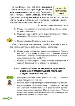 Мультфильм про доброго великана
Шрека создавался три года большим
коллективом специалистов. Понадоби­
лась помощ.. компьютера. Систему
программ для мультфильма делали шесть лет. Чтобы
черты л..ца у г..роев ле..ко менялись, человек исполь­
зовал сто восемьдесят клавиш.
Из энциклопедии «Я познаю мир»
2. Спиши текст, вставляя пропущенные буквы. Какие прави­
ла нужно повторить?
3. Надпиши над выделенными существительными падеж,
склонение. Обозначь в них окончание.
1. Прочитай слова. Определи их склонение.
Свет, светлица, подсвечник, светёлка, свеча, светоч,
светило, светляк, отсвет, светотень, светофор.
2. Спиши слова, поставив их в родительный падеж. Рядом с
каждым словом укажи в скобках его склонение. Выдели
окончания. Проверь окончания существительных по таб­
лицам склонений [см. с. 72, 77).
3. Выдели в словах корень. Какое явление наблюдается в
корнях? Какие ещё части слова есть в словах?
коллектив
компьютер
легко
§ 25. ПРАВОПИСАНИЕ БЕЗУДАРНЫХ ПАДЕЖНЫХ
ОКОНЧАНИЙ ИМЁН СУЩЕСТВИТЕЛЬНЫХ
В ЕДИНСТВЕННОМ ЧИСЛЕ
2.
3 .
Повтори написание слов в рамках на с. 54-77. Напиши
слова под диктовку учителя.
Проверь себя по Орфографическому словарику учебника.
Выпиши имена существительные. Определи их склоне­
ние. Запиши существительные в родительном, датель­
ном и предложном падежах. Обозначь окончание. У каких
существительных в предложном падеже окончания под
ударением, у каких — безударные?
78
 