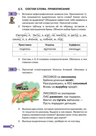 § 3. СОСТАВ СЛОВА. ПРАВОПИСАНИЕ
Вспомни орфографические правила {см. Приложение 1).
Как называются выделенные части слова? Какая часть
слова не выделена? Объедини известные тебе правила о
написании частей слова (устно). Прочитай слова.
Начерти таблицу и заполни её по образцу, вставляя в
словах пропущенные буквы. Объясни выбор букв в словах.
Сестриц..н,Т7би[ть] з..в[ут
-------і А
на..писа
А
ТЬ , о..да ть , ц..рк,
СИНИЦ..Н, З..ИЧОНОК, Ц ..пленок, М..ТЛ
Приставка Корень Суффикс
ПОДПИСЬ волчонок СИНИЦЫН
... я я я • ■•
3. Составь с 2-3 словами словосочетания. Обозначь в них
главное слово.
10 >1. Прочитай стихотворение Инессы Агеевой «Лесовоз и
лисовоз».
ЛЕСОВОЗ на лесопилку
Брёвна длинные везёт,
Разгрузившись, в ЛЕС сосновый
Вновь на вырубку придёт.
ЛИСОВОЗ по зоопаркам
ЛИС развозит, как подарки,
Хватит им пугать зайчишек —
Пусть порадуют детишек.
2. Выпиши два слова, которые произносятся одинаково, хо­
тя пишутся по-разному. Выдели в них корни. Является ли
корень проверочным словом? Докажи свою точку зрения.
Какие слова в тексте имеют два корня?
3. Выпиши выделенные слова, разбери их по составу.
8
 