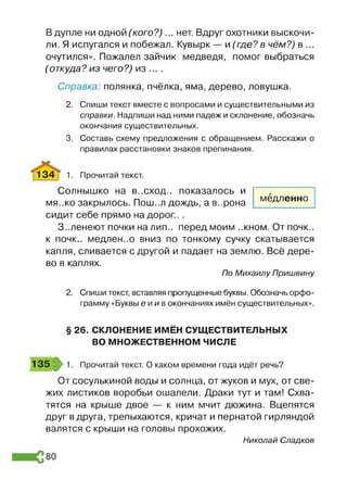 Вдупле ни одной (кого?)... нет. Вдруг охотники выскочи­
ли. Я испугался и побежал. Кувырк — и (где?в чём?) в ...
очутился». Пожалел зайчик медведя, помог выбраться
(откуда?из чего?) из ... .
Справка: полянка, пчёлка, яма, дерево, ловушка.
2. Спиши текст вместе с вопросами и существительными из
справки. Надпиши над ними падеж и склонение, обозначь
окончания существительных.
3. Составь схему предложения с обращением. Расскажи о
правилах расстановки знаков препинания.
134 I 1. Прочитай текст.
Солнышко на в..сход., показалось и
мя-.ко закрылось. Пош..л дождь, а в..рона
сидит себе прямо на дорог.. .
З-.ленеют почки налип., перед моим ..кном. От почк..
к почк.. медлен..о вниз по тонкому сучку скатывается
капля, сливается с другой и падает на землю. Всё дере­
во в каплях.
По Михаилу Пришвину
2. Спиши текст, вставляя пропущенные буквы. Обозначь орфо­
грамму «Буквы ей и в окончаниях имён существительных».
§ 26. СКЛОНЕНИЕ ИМЁН СУЩЕСТВИТЕЛЬНЫХ
ВО МНОЖЕСТВЕННОМ ЧИСЛЕ
135 1. Прочитай текст. О каком времени года идёт речь?
От сосулькиной воды и солнца, от жуков и мух, от све­
жих листиков воробьи ошалели. Драки тут и там! Схва­
тятся на крыше двое — к ним мчит дюжина. Вцепятся
друг вдруга, трепыхаются, кричат и пернатой гирляндой
валятся с крыши на головы прохожих.
Николай Сладков
медленно
80
 