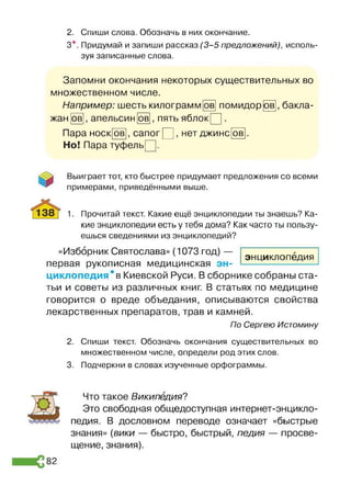 2. Спиши слова. Обозначь в них окончание.
3*. Придумай и запиши рассказ (3 -5 предложений), исполь­
зуя записанные слова.
Запомни окончания некоторых существительных во
множественном числе.
~ ~>|, бакла­
жан 1 1 1 1
Например: шесть килограмм [ов помидор
, пять яблокР].
ов апельсин ов
Пара носк[ов], сапог Р ], нет джинс
Но! Пара туфельр.
ов
Выиграет тот, кто быстрее придумает предложения со всеми
примерами, приведёнными выше.
1. Прочитай текст. Какие ещё энциклопедии ты знаешь? Ка­
кие энциклопедии есть у тебя дома? Как часто ты пользу­
ешься сведениями из энциклопедий?
«Изборник Святослава» (1073 год) —
первая рукописная медицинская эн­
циклопедия * в Киевской Руси. В сборнике собраны ста­
тьи и советы из различных книг. В статьях по медицине
говорится о вреде объедания, описываются свойства
лекарственных препаратов, трав и камней.
По Сергею Истомину
2. Спиши текст. Обозначь окончания существительных во
множественном числе, определи род этих слов.
3. Подчеркни в словах изученные орфограммы.
Что такое Википедия?
Это свободная общедоступная интернет-энцикло­
педия. В дословном переводе означает «быстрые
знания» (вики — быстро, быстрый, педия — просве­
щение, знания).
энциклопедия
82
 