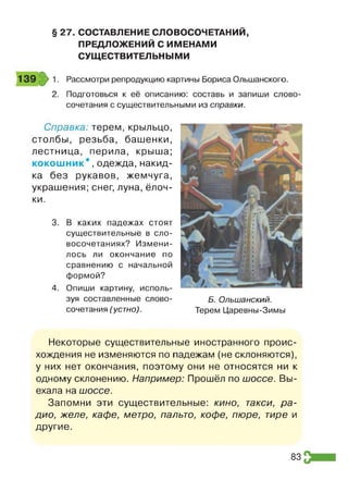 § 27. СОСТАВЛЕНИЕ СЛОВОСОЧЕТАНИЙ,
ПРЕДЛОЖЕНИЙ С ИМЕНАМИ
СУЩЕСТВИТЕЛЬНЫМИ
Рассмотри репродукцию картины Бориса Ольшанского.
Подготовься к её описанию: составь и запиши слово­
сочетания с существительными из справки.
Справка: терем, крыльцо,
столбы, резьба, башенки,
лестница, перила, крыша;
ко ко ш н и к*, одежда, накид­
ка без рукавов, жемчуга,
украшения; снег, луна, ёлоч­
ки.
3. В каких падежах стоят
существительные в сло­
восочетаниях? Измени­
лось ли окончание по
сравнению с начальной
формой?
4. Опиши картину, исполь­
зуя составленные слово­
сочетания (устно).
Б. Ольшанский.
Терем Царевны-Зимы
Некоторые существительные иностранного проис­
хождения не изменяются по падежам (не склоняются),
у них нет окончания, поэтому они не относятся ни к
одному склонению. Например: Прошёл по шоссе. Вы­
ехала на шоссе.
Запомни эти существительные: кино, такси, ра­
дио, желе, кафе, метро, пальто, кофе, пюре, тире и
другие.
83
 