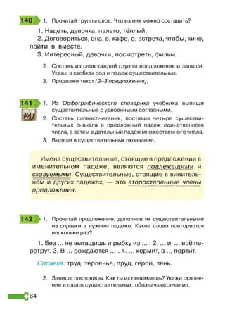 140 1. Прочитай группы слов. Что из них можно составить?
1. Надеть, девочка, пальто, тёплый.
2. Договориться, она, в, кафе, о, встреча, чтобы, кино,
пойти, в, вместе.
3. Интересный, девочки, посмотреть, фильм.
Составь из слов каждой группы предложения и запиши.
Укажи в скобках род и падеж существительных.
Продолжи текст (2 -3 предложения).
Из Орфографического словарика учебника выпиши
существительные с удвоенными согласными.
Составь словосочетания, поставив четыре существи­
тельных сначала в предложный падеж единственного
числа, а затем в дательный падеж множественного числа.
Выдели в существительных окончание.
Имена существительные, стоящие в предложении в
именительном падеже, являются подлежащими и
сказуемыми. Существительные, стоящие в винитель­
ном и других падежах, — это второстепеннью члены
предложения.
142 1. Прочитай предложения, дополнив их существительными
из справки в нужном падеже. Какое слово повторяется
несколько раз?
1. Без ... не вытащишь и рыбку из ... . 2. ... и ... всё пе­
ретрут. 3. В ... рождаются ... .4. ... кормит, а ... портит.
Справка труд, терпенье, пруд, герои, лень.
2. Запиши пословицы. Как ты их понимаешь? Укажи склоне­
ние и падеж существительных, обозначь окончание.
 