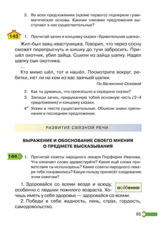 3. Во всех предложениях (кроме первого) подчеркни грам­
матические основы. Какими членами предложения вы­
ступают в них существительные?
1 4 3 | 1. Прочитай зачин и концовку сказки «Удивительная шапка».
Жил-был заяц-хвастунишка. Говорил, что через сосну
сможет перепрыгнуть и шишку до тучи забросить. При­
шёл охотник, убил зайца. Сшили из зайца шапку. Надел
шапку сын охотника.
• • ■
Кто мимо шёл, тот и нашёл. Посмотрите вокруг, ре­
бятки, нет ли на ком из вас заячьей шапки.
По Валентине Осеевой
2. Как ты думаешь, что произошло в середине сказки?
3. Запиши зачин, придуманную тобой основную часть (3-4
предложения) и концовку сказки.
4*. Укажи в тексте существительные. Объясни знаки препи­
нания в последнем предложении.
РАЗВИТИЕ СВЯЗНОЙ РЕЧИ
ВЫРАЖЕНИЕ И ОБОСНОВАНИЕ СВОЕГО МНЕНИЯ
О ПРЕДМЕТЕ ВЫСКАЗЫВАНИЯ
1 4 4 1. Прочитай советы народного лекаря Порфирия Иванова.
Что означает слово здравствуйте? Какие ещё слова при­
ветствия ты используешь? Какие советы народного лека­
ря тебе понравились? Какую пользу принесёт следование
этим советам?
1. Здоровайся со всеми везде и всюду,
особенно с людьми пожилого возраста. Хо­
чешь иметь у себя здоровье — здоровайся со
2. Победи в себе жадность, лень, страх, гордость,
самодовольство.
особенно
всеми.
85
 