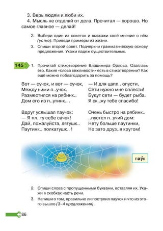 3. Верь людям и люби их.
4. Мысль не отделяй отдела. Прочитал — хорошо. Но
самое главное — делай!
2. Выбери один из советов и выскажи своё мнение о нём
(устно). Приведи примеры из жизни.
3. Спиши второй совет. Подчеркни грамматическую основу
предложения. Укажи падеж существительных.
145 1. Прочитай стихотворение Владимира Орлова. Озаглавь
его. Какие «слова вежливости» есть в стихотворении? Как
ещё можно поблагодарить за помощь?
Вот — сучок, и вот — сучок,
Между ними п..учок.
Разместился на рябинк..
Дом его из п..утинк.. .
— И для цапл.. опусти,
Сети нужно мне сплести!
Будут сети — будет рыба.
Я ск..жу тебе спасибо!
Вдруг услышал паучок:
— Я пл..ту себе сачок!
Дай, пожалуйста, лягушк..
Паутинк.. полкатушк.. !
Очень быстро на рябинк..
..пустел п..учий дом:
Нету больше паутинки,
Но зато друз..я кругом!
2. Спиши слова с пропущенными буквами, вставляя их. Ука­
жи в скобках часть речи.
3. Напиши о том, правильно ли поступил паучок и что из это­
го вышло (3 -4 предложения).
86
 
