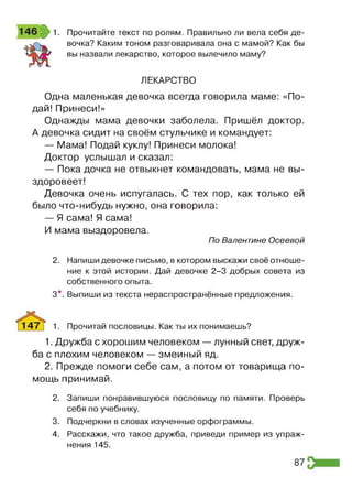 1. Прочитайте текст по ролям. Правильно ли вела себя де­
вочка? Каким тоном разговаривала она с мамой? Как бы
вы назвали лекарство, которое вылечило маму?
ЛЕКАРСТВО
Одна маленькая девочка всегда говорила маме: «По­
дай! Принеси!»
Однажды мама девочки заболела. Пришёл доктор.
А девочка сидит на своём стульчике и командует:
— Мама! Подай куклу! Принеси молока!
Доктор услышал и сказал:
— Пока дочка не отвыкнет командовать, мама не вы­
здоровеет!
Девочка очень испугалась. С тех пор, как только ей
было что-нибудь нужно, она говорила:
— Я сама! Я сама!
И мама выздоровела.
По Валентине Осеевой
2. Напиши девочке письмо, в котором выскажи своё отноше­
ние к этой истории. Дай девочке 2-3 добрых совета из
собственного опыта.
3*. Выпиши из текста нераспространённые предложения.
1. Прочитай пословицы. Как ты их понимаешь?
1. Дружба с хорошим человеком — лунный свет, друж­
ба с плохим человеком — змеиный яд.
2. Прежде помоги себе сам, а потом от товарища по­
мощь принимай.
2. Запиши понравившуюся пословицу по памяти. Проверь
себя по учебнику.
3. Подчеркни в словах изученные орфограммы.
4. Расскажи, что такое дружба, приведи пример из упраж­
нения 145.
87
 