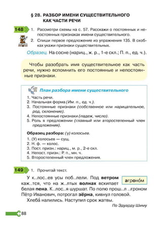 § 28. РАЗБОР ИМЕНИ СУЩЕСТВИТЕЛЬНОГО
КАК ЧАСТИ РЕЧИ
148 1. Рассмотри схемы на с. 57. Расскажи о постоянных и не-
Ж
постоянных признаках имени существительного.
2. Спиши первое предложение из упражнения 135. В скоб­
ках укажи признаки существительных.
Образец. На сосне (нариц., ж. р., 1-е скл.; П. п., ед. ч.).
Чтобы разобрать имя существительное как часть
речи, нужно вспомнить его постоянные и непостоян­
ные признаки.
План разбора имени существительного
1. Часть речи.
2. Начальная форма (Им. п., ед. ч.).
3. Постоянные признаки (собственное или нарицательное,
род, склонение).
4. Непостоянные признаки (падеж, число).
5. Роль в предложении (главный или второстепенный член
предложения).
Образец разбора: (у) колосьев.
1. (У) колосьев — сущ.
2. Н. ф. — колос.
3. Пост, призн.: нариц., м. р., 2-е скл.
4. Непост. призн.: Р
. п., мн. ч.
5. Второстепенный член предложения.
149 1. Прочитай текст.
У к..лос..ев усы поб..лели. Под ветром
каж..тся, что на ж..лтых волнах вскипает
агроном
белая пена. К..лос..я шуршат. По полю прош..л ..троном
Пётр Иванович, потрогал зёрна, кивнул головой.
Хлеба налились. Наступил срок жатвы.
По Эдуарду Шиму
88
 