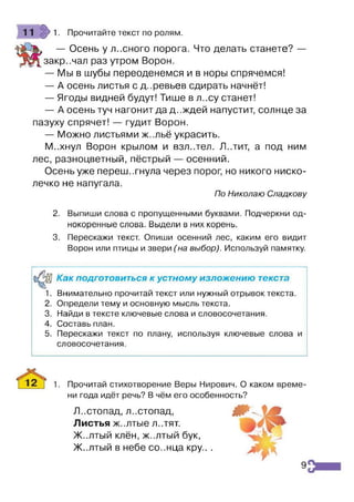 11 > 1. Прочитайте текст по ролям.
— Осень у лісного порога. Что делать станете? —
закр..чал раз утром Ворон.
— Мы в шубы переоденемся и в норы спрячемся!
— А осень листья с деревьев сдирать начнёт!
— Ягоды видней будут! Тише в л..су станет!
— А осень туч нагонит да д ..ждей напустит, солнце за
пазуху спрячет! — гудит Ворон.
— Можно листьями ж..льё украсить.
М..хнул Ворон крылом и взл..тєл. Л..тит, а под ним
лес, разноцветный,пёстрый — осенний.
Осень уже переш..гнула через порог, но никого ниско­
лечко не напугала.
По Николаю Спадкову
2. Выпиши слова с пропущенными буквами. Подчеркни од­
нокоренные слова. Выдели в них корень.
3. Перескажи текст. Опиши осенний лес, каким его видит
Ворон или птицы и звери (на выбор). Используй памятку.
Как подготовиться к устному изложению текста
1. Внимательно прочитай текст или нужный отрывок текста.
2. Определи тему и основную мысль текста.
3. Найди в тексте ключевые слова и словосочетания.
4. Составь план.
5. Перескажи текст по плану, используя ключевые слова и
словосочетания.
Прочитай стихотворение Веры Нирович. О каком време­
ни года идёт речь? В чём его особенность?
Листопад, листопад, т~и
Листья ж..лтые Л..ТЯТ.
Ж..лтый клён, ж-.лтый бук,
Ж..лтый в небе со..нца кру.. .
^У '
9
 