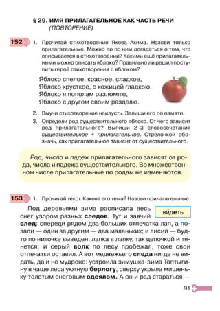 § 29. ИМЯ ПРИЛАГАТЕЛЬНОЕ КАК ЧАСТЬ РЕЧИ
(ПОВТОРЕНИЕ)
1 5 2 ^ 1. Прочитай стихотворение Якова Акима. Назови только
прилагательные. Можно ли по ним догадаться о том, что
описывается в стихотворении? Какими ещё прилагатель­
ными можно описать яблоко? Правильно ли решил посту­
пить герой стихотворения с яблоком?
Яблоко спелое, красное, сладкое,
Яблоко хрусткое, с кожицей гладкою.
Яблоко я пополам разломлю,
Яблоко с другом своим разделю.
2. Выучи стихотворение наизусть. Запиши его по памяти.
3. Определи род существительного яблоко. От чего зависит
род прилагательного? Выпиши 2-3 словосочетания
существительное + прилагательное. Стрелочкой обо­
значь, как прилагательное зависит от существительного.
Род, число и падеж прилагательного зависят от ро­
да, числа и падежа существительного. Во множествен­
ном числе прилагательные по родам не изменяются.
153 1. Прочитай текст. Какова его тема? Назови прилагательные.
Под деревьями зима расписала весь
снег узором разных следов. Тут и заячий
след: спереди рядом два больших отпечатка лап, а по­
зади — один за другим —два маленьких; и лисий — буд­
то по ниточке выведен: лапка в лапку, так цепочкой и тя­
нется; и серый волк по лесу пробежал, тоже свои
отпечатки оставил. А вот медвежьего следа нигде не ви­
дать, да и не мудрено: устроила зимушка-зима Топтыги­
ну в чаще леса уютную берлогу, сверху укрыла мишень-
ку толстым снеговым одеялом. А он и рад стараться —
видеть
91
 