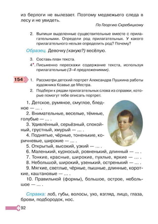 из берлоги не вылезает. Поэтому медвежьего следа в
лесу и не увидеть.
По Георгию Скребицкому
2. Выпиши выделенные существительные вместе с прила­
гательными. Определи род прилагательных. У какого
прилагательного нельзя определить род? Почему?
Образец. Девочку (какую?) весёлую.
3. Составь план текста.
4*. Письменно перескажи содержание текста, используя
прилагательные (3 -4 предложениями).
1 5 4 1. Рассмотри детский портрет Александра Пушкина работы
художника Ксавье де Местра.
2. Подбери к рядам прилагательных слова из справки, кото­
рые помогут тебе описать портрет.
1. Детское, румяное, смуглое, блед­
ное — .
2. Внимательные, веселые, тёмные,
голубые — ... .
3. Удивлённый, серьёзный, спокой­
ный, грустный, хмурый — ... .
4. Поднятые, чёрные, тоненькие, ко­
ричневые, широкие — ... .
5. Открытый, высокий, узкий — ... .
6. Маленький, курносый, ровненький, длинный — ... .
7. Тонкие, красные, широкие, пухлые, яркие — ... .
8. Небольшой, широкий, узенький, остренький — ... .
9. Мягкие, светлые, чёрные, пышные, длинные, корот­
кие, каштановые — ... .
10. Правильной (формы), большое, острое, неболь­
шое — ... .
Справка: лоб, губы, волосы, ухо, взгляд, лицо, глаза,
брови, подбородок, нос.
 