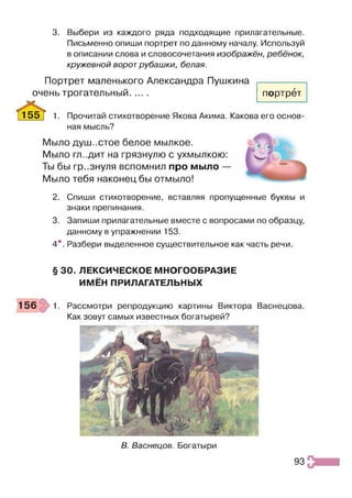 3. Выбери из каждого ряда подходящие прилагательные.
Письменно опиши портрет по данному началу. Используй
в описании слова и словосочетания изображён, ребёнок,
кружевной ворот рубашки, белая.
Портрет маленького Александра Пушкина
очень трогательный......
с & .
портрет
Прочитай стихотворение Якова Акима. Какова его основ
ная мысль?
Мыло душ..стое белое мылкое.
Мыло гл-.дит на грязнулю с ухмылкою:
Ты бы гр..знуля вспомнил про мыло —
Мыло тебя наконец бы отмыло!
2. Спиши стихотворение, вставляя пропущенные буквы и
знаки препинания.
3. Запиши прилагательные вместе с вопросами по образцу,
данному в упражнении 153.
4*. Разбери выделенное существительное как часть речи.
§ 30. ЛЕКСИЧЕСКОЕ МНОГООБРАЗИЕ
ИМЁН ПРИЛАГАТЕЛЬНЫХ
156 1. Рассмотри репродукцию картины Виктора Васнецова.
Как зовут самых известных богатырей?
В. Васнецов. Богатыри
93
 