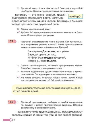 2. Прочитай текст. Что в нём не так? Поиграй в игру «Всё
наоборот». Замени прилагательные антонимами.
Богатырь — это очень слабый, трусли­
вый человек маленького роста. Богатырь —
образ незначительный для народа. Богатырь в былинах
всегда противостоит дружеской силе.
наоборот
3. Спиши исправленный текст.
4*. Добавь 2-3 предложения с описанием внешности бога­
тыря. Используй репродукцию.
157 1. Прочитай стихотворение Ивана Бунина. Как ты понима­
ешь выражение речное стекло? Какие прилагательные
можно использовать при описании Днепра?
За мирным Днепром, за г..рами
Заря догорала св..тло,
И тёпел был воздух вечерний,
И ясно р..чное С Т ..К Л О .
2. Спиши стихотворение, вставляя пропущенные буквы.
В скобках запиши проверочные слова.
3. Выпиши выделенные существительные вместе с прила­
гательными. Определи род и число прилагательных.
4*. На какие вопросы отвечают слова тёпел, ясно? Какой
частью речи они являются? Обоснуй своё мнение.
Имена прилагательные обогащают нашу речь, дела­
ют её сочной, яркой.
158 1. Прочитай предложения, выбирая из скобок подходящее
по смыслу и ритму прилагательное-синоним. Объясни
расстановку знаков препинания.
1. Он в злату трубу трубит, (громким, оглушительным)
голосом кричит. 2. Кони топнули, и вот входит (ветхий,
 