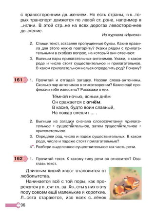 с правосторонним движением. Но есть страны, в кото­
рых транспорт движется по левой ст.роне, например в
..нглии. В этой стр..не на всех дорогах левостороннее
движение.
Из журнала «Ириска»
2. Спиши текст, вставляя пропущенные буквы. Какие прави­
ла для этого нужно повторить? Укажи рядом с прилага­
тельными в скобках вопрос, на который они отвечают.
3. Выпиши пары прилагательных-антонимов. Укажи, в каком
роде и числе стоят существительное и прилагательное.
В каком прилагательном нельзя определить род? Почему?
161 1. Прочитай и отгадай загадку. Назови слова-антонимы.
Сколько пар антонимов в стихотворении? Какие ещё про­
фессии тебе известны? Расскажи о них.
Тёмной ночью, ясным днём
Он сражается с огнём.
В каске, будто воин славный,
На пожар спешит ... .
2. Выпиши из загадки сначала словосочетания прилага­
тельное + существительное, затем существительное +
прилагательное.
3. Определи род, число и падеж существительных. В каком
роде, числе и падеже стоят прилагательные?
4*. Разбери выделенное существительное как часть речи.
162 1. Прочитай текст. К какому типу речи он относится? Оза­
главь текст.
Длинным лисий хвост становится от
любопытства.
Начинается всё с той поры, как про­
режутся у л.,сят гл..за. Хв..сты у них в эту
пору совсем ещё маленькие и короткие.
Л..сята стараются, изо всех с..лёнок
96
 
